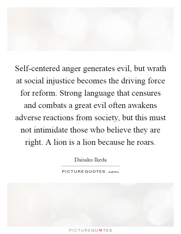 Self-centered anger generates evil, but wrath at social injustice becomes the driving force for reform. Strong language that censures and combats a great evil often awakens adverse reactions from society, but this must not intimidate those who believe they are right. A lion is a lion because he roars Picture Quote #1