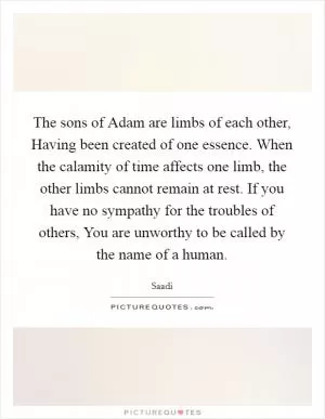 The sons of Adam are limbs of each other, Having been created of one essence. When the calamity of time affects one limb, the other limbs cannot remain at rest. If you have no sympathy for the troubles of others, You are unworthy to be called by the name of a human Picture Quote #1