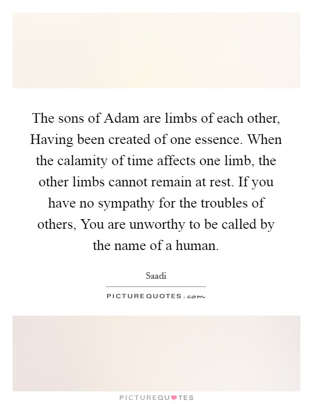 The sons of Adam are limbs of each other, Having been created of one essence. When the calamity of time affects one limb, the other limbs cannot remain at rest. If you have no sympathy for the troubles of others, You are unworthy to be called by the name of a human Picture Quote #1