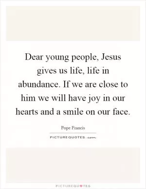 Dear young people, Jesus gives us life, life in abundance. If we are close to him we will have joy in our hearts and a smile on our face Picture Quote #1