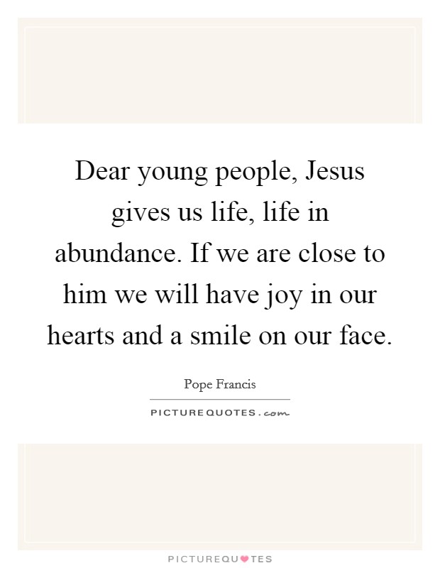 Dear young people, Jesus gives us life, life in abundance. If we are close to him we will have joy in our hearts and a smile on our face Picture Quote #1