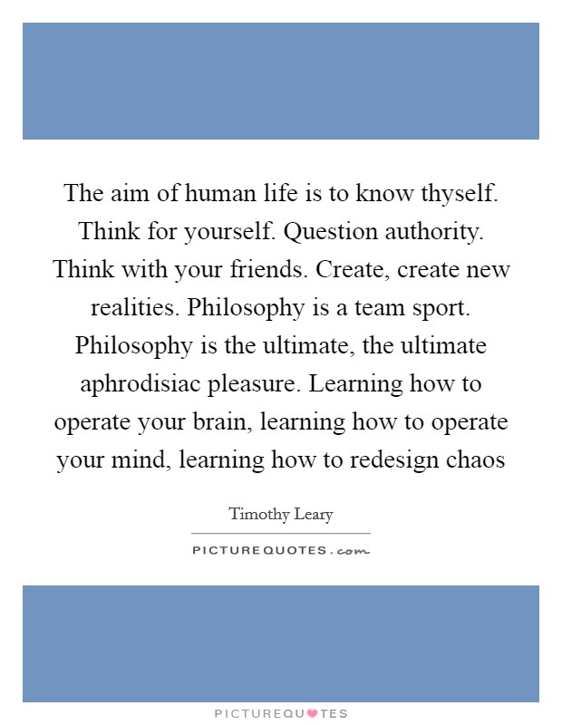 The aim of human life is to know thyself. Think for yourself. Question authority. Think with your friends. Create, create new realities. Philosophy is a team sport. Philosophy is the ultimate, the ultimate aphrodisiac pleasure. Learning how to operate your brain, learning how to operate your mind, learning how to redesign chaos Picture Quote #1