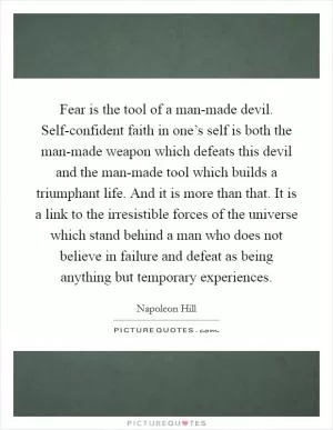Fear is the tool of a man-made devil. Self-confident faith in one’s self is both the man-made weapon which defeats this devil and the man-made tool which builds a triumphant life. And it is more than that. It is a link to the irresistible forces of the universe which stand behind a man who does not believe in failure and defeat as being anything but temporary experiences Picture Quote #1