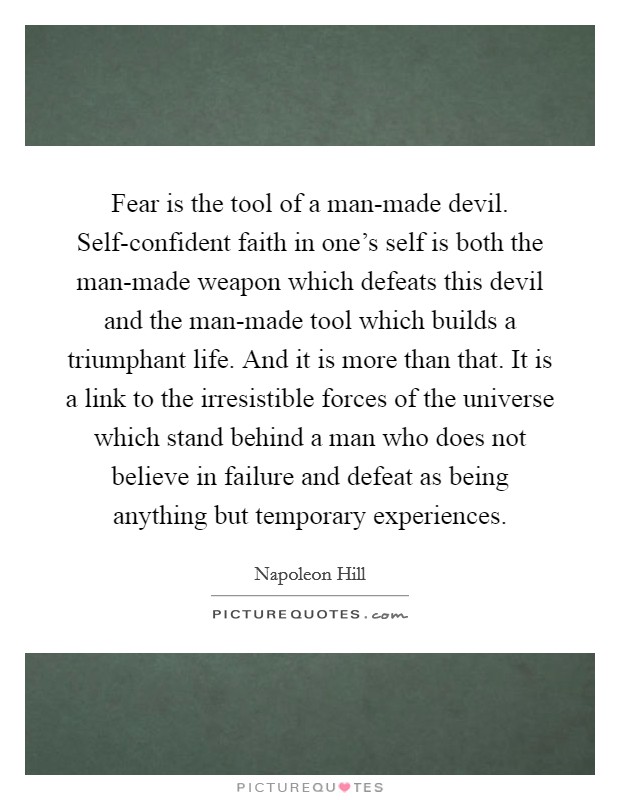Fear is the tool of a man-made devil. Self-confident faith in one's self is both the man-made weapon which defeats this devil and the man-made tool which builds a triumphant life. And it is more than that. It is a link to the irresistible forces of the universe which stand behind a man who does not believe in failure and defeat as being anything but temporary experiences Picture Quote #1
