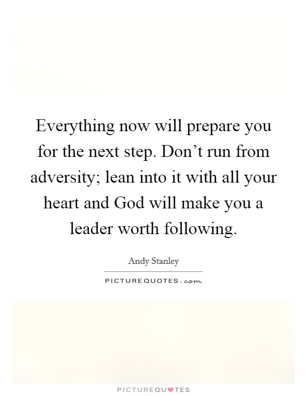 Everything now will prepare you for the next step. Don't run from adversity; lean into it with all your heart and God will make you a leader worth following Picture Quote #1