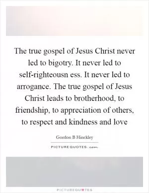 The true gospel of Jesus Christ never led to bigotry. It never led to self-righteousn ess. It never led to arrogance. The true gospel of Jesus Christ leads to brotherhood, to friendship, to appreciation of others, to respect and kindness and love Picture Quote #1