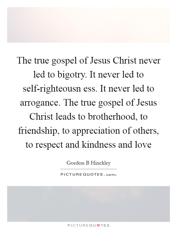 The true gospel of Jesus Christ never led to bigotry. It never led to self-righteousn ess. It never led to arrogance. The true gospel of Jesus Christ leads to brotherhood, to friendship, to appreciation of others, to respect and kindness and love Picture Quote #1