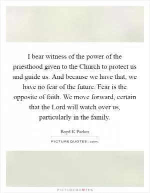 I bear witness of the power of the priesthood given to the Church to protect us and guide us. And because we have that, we have no fear of the future. Fear is the opposite of faith. We move forward, certain that the Lord will watch over us, particularly in the family Picture Quote #1