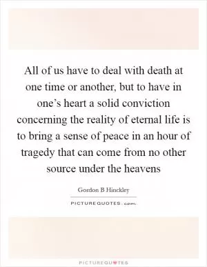 All of us have to deal with death at one time or another, but to have in one’s heart a solid conviction concerning the reality of eternal life is to bring a sense of peace in an hour of tragedy that can come from no other source under the heavens Picture Quote #1