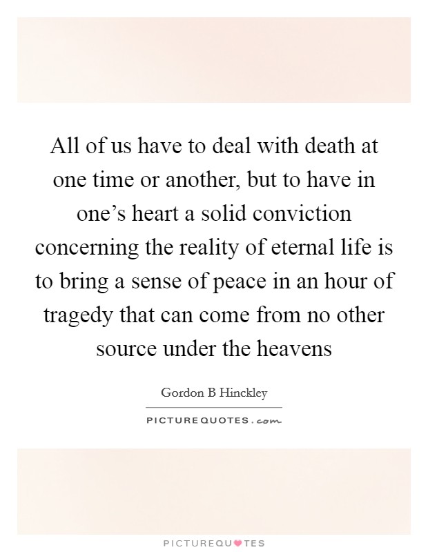 All of us have to deal with death at one time or another, but to have in one's heart a solid conviction concerning the reality of eternal life is to bring a sense of peace in an hour of tragedy that can come from no other source under the heavens Picture Quote #1