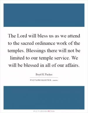 The Lord will bless us as we attend to the sacred ordinance work of the temples. Blessings there will not be limited to our temple service. We will be blessed in all of our affairs Picture Quote #1
