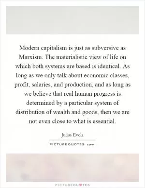 Modern capitalism is just as subversive as Marxism. The materialistic view of life on which both systems are based is identical. As long as we only talk about economic classes, profit, salaries, and production, and as long as we believe that real human progress is determined by a particular system of distribution of wealth and goods, then we are not even close to what is essential Picture Quote #1