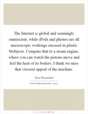 The Internet is global and seemingly omniscient, while iPods and phones are all microscopic workings encased in plastic blobjects. Compare that to a steam engine, where you can watch the pistons move and feel the heat of its boilers. I think we miss that visceral appeal of the machine Picture Quote #1
