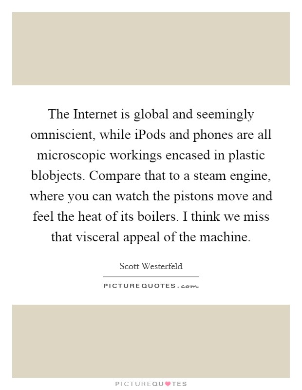 The Internet is global and seemingly omniscient, while iPods and phones are all microscopic workings encased in plastic blobjects. Compare that to a steam engine, where you can watch the pistons move and feel the heat of its boilers. I think we miss that visceral appeal of the machine Picture Quote #1