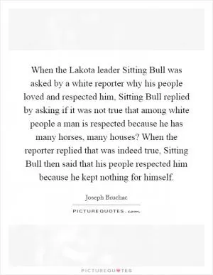 When the Lakota leader Sitting Bull was asked by a white reporter why his people loved and respected him, Sitting Bull replied by asking if it was not true that among white people a man is respected because he has many horses, many houses? When the reporter replied that was indeed true, Sitting Bull then said that his people respected him because he kept nothing for himself Picture Quote #1
