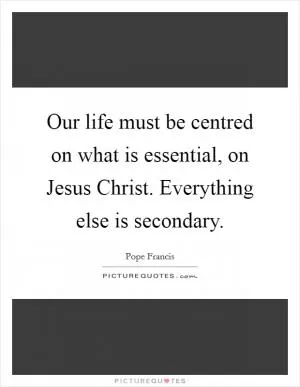 Our life must be centred on what is essential, on Jesus Christ. Everything else is secondary Picture Quote #1