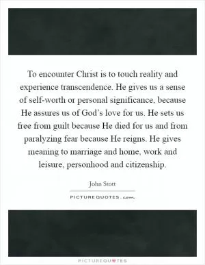 To encounter Christ is to touch reality and experience transcendence. He gives us a sense of self-worth or personal significance, because He assures us of God’s love for us. He sets us free from guilt because He died for us and from paralyzing fear because He reigns. He gives meaning to marriage and home, work and leisure, personhood and citizenship Picture Quote #1