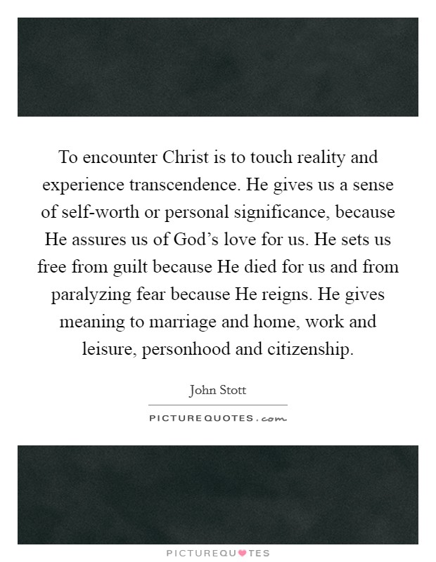 To encounter Christ is to touch reality and experience transcendence. He gives us a sense of self-worth or personal significance, because He assures us of God's love for us. He sets us free from guilt because He died for us and from paralyzing fear because He reigns. He gives meaning to marriage and home, work and leisure, personhood and citizenship Picture Quote #1