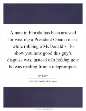 A man in Florida has been arrested for wearing a President Obama mask while robbing a McDonald’s. To show you how good this guy’s disguise was, instead of a holdup note he was reading from a teleprompter Picture Quote #1
