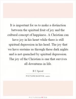 It is important for us to make a distinction between the spiritual fruit of joy and the cultural concept of happiness. A Christian can have joy in his heart while there is still spiritual depression in his head. The joy that we have sustains us through these dark nights and is not quenched by spiritual depression. The joy of the Christian is one that survives all downturns in life Picture Quote #1