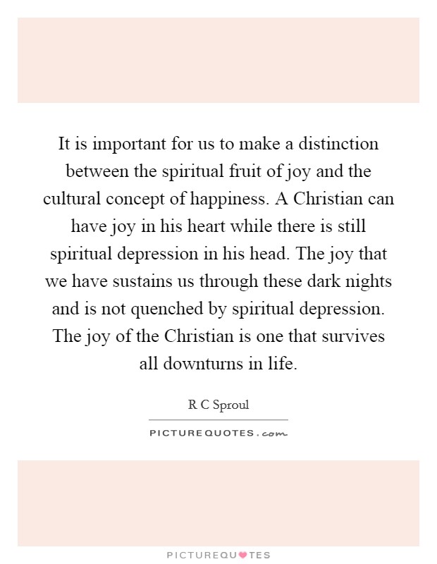 It is important for us to make a distinction between the spiritual fruit of joy and the cultural concept of happiness. A Christian can have joy in his heart while there is still spiritual depression in his head. The joy that we have sustains us through these dark nights and is not quenched by spiritual depression. The joy of the Christian is one that survives all downturns in life Picture Quote #1