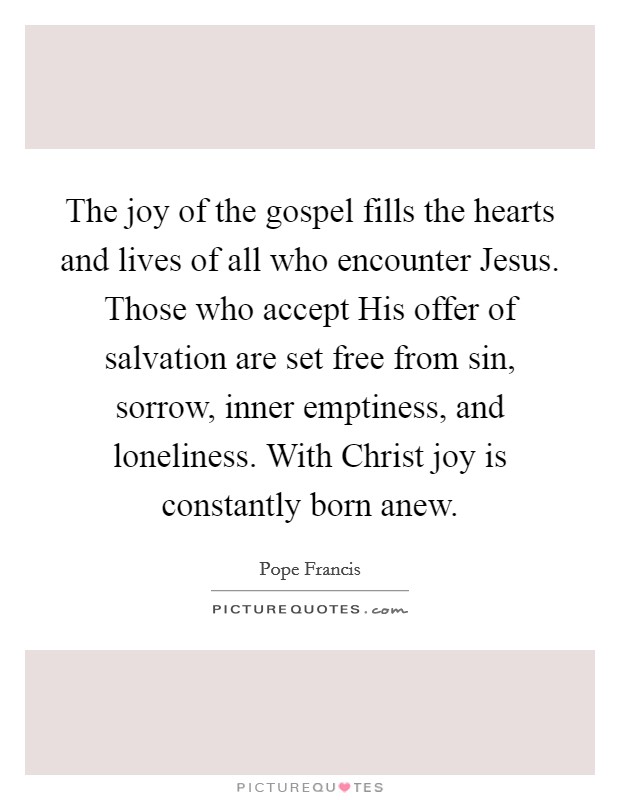 The joy of the gospel fills the hearts and lives of all who encounter Jesus. Those who accept His offer of salvation are set free from sin, sorrow, inner emptiness, and loneliness. With Christ joy is constantly born anew Picture Quote #1