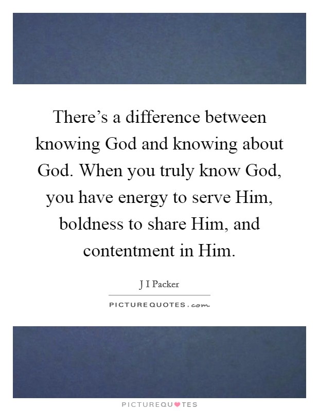 There's a difference between knowing God and knowing about God. When you truly know God, you have energy to serve Him, boldness to share Him, and contentment in Him Picture Quote #1