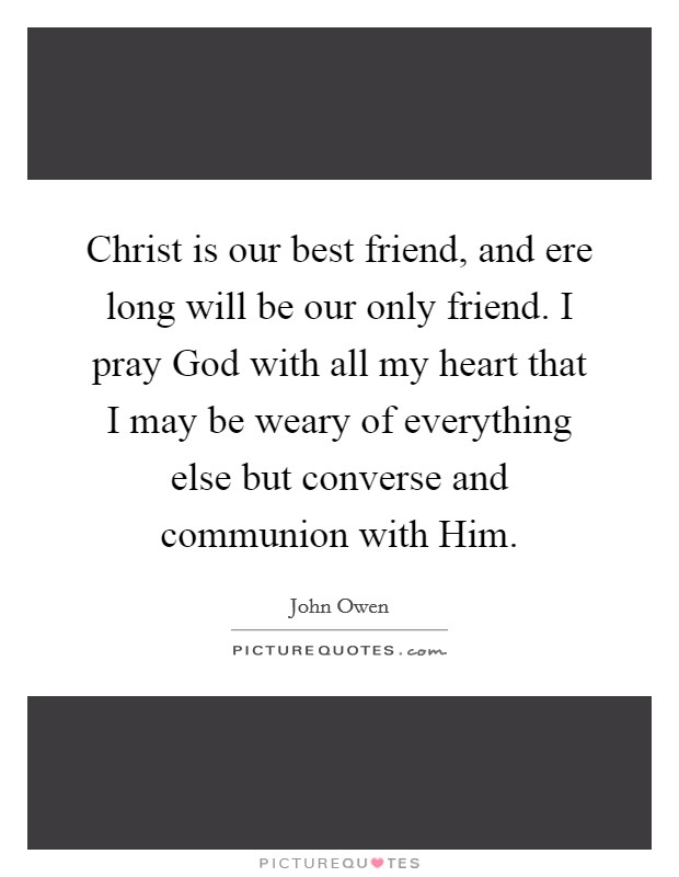 Christ is our best friend, and ere long will be our only friend. I pray God with all my heart that I may be weary of everything else but converse and communion with Him Picture Quote #1