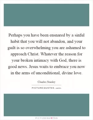 Perhaps you have been ensnared by a sinful habit that you will not abandon, and your guilt is so overwhelming you are ashamed to approach Christ. Whatever the reason for your broken intimacy with God, there is good news. Jesus waits to embrace you now in the arms of unconditional, divine love Picture Quote #1