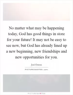 No matter what may be happening today, God has good things in store for your future! It may not be easy to see now, but God has already lined up a new beginning, new friendships and new opportunities for you Picture Quote #1