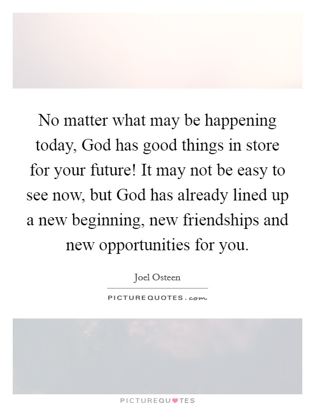 No matter what may be happening today, God has good things in store for your future! It may not be easy to see now, but God has already lined up a new beginning, new friendships and new opportunities for you Picture Quote #1