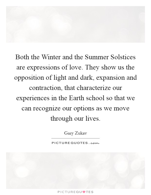 Both the Winter and the Summer Solstices are expressions of love. They show us the opposition of light and dark, expansion and contraction, that characterize our experiences in the Earth school so that we can recognize our options as we move through our lives Picture Quote #1
