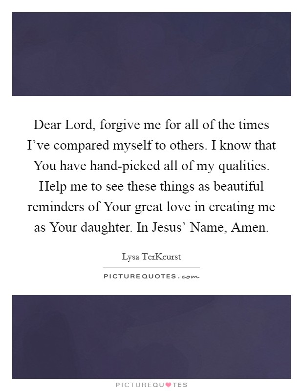 Dear Lord, forgive me for all of the times I've compared myself to others. I know that You have hand-picked all of my qualities. Help me to see these things as beautiful reminders of Your great love in creating me as Your daughter. In Jesus' Name, Amen Picture Quote #1