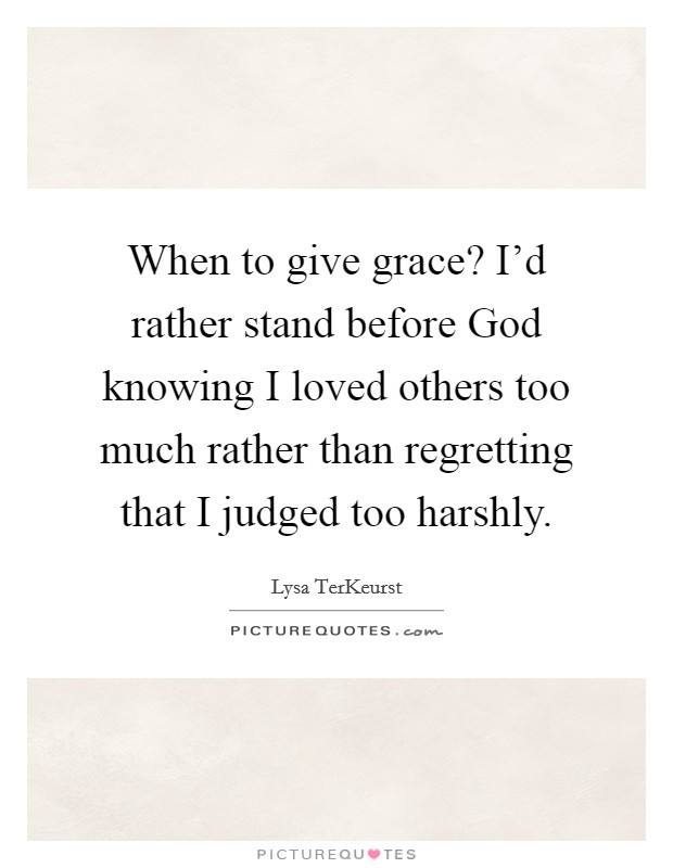 When to give grace? I’d rather stand before God knowing I loved others too much rather than regretting that I judged too harshly Picture Quote #1