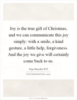Joy is the true gift of Christmas, and we can communicate this joy simply: with a smile, a kind gesture, a little help, forgiveness. And the joy we give will certainly come back to us Picture Quote #1