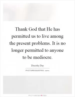 Thank God that He has permitted us to live among the present problems. It is no longer permitted to anyone to be mediocre Picture Quote #1