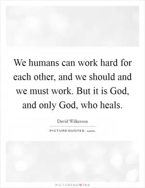 We humans can work hard for each other, and we should and we must work. But it is God, and only God, who heals Picture Quote #1