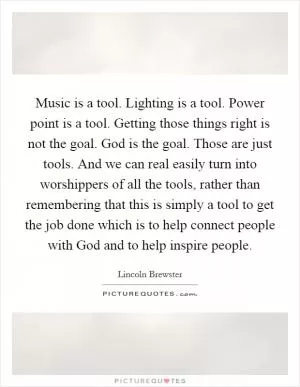 Music is a tool. Lighting is a tool. Power point is a tool. Getting those things right is not the goal. God is the goal. Those are just tools. And we can real easily turn into worshippers of all the tools, rather than remembering that this is simply a tool to get the job done which is to help connect people with God and to help inspire people Picture Quote #1