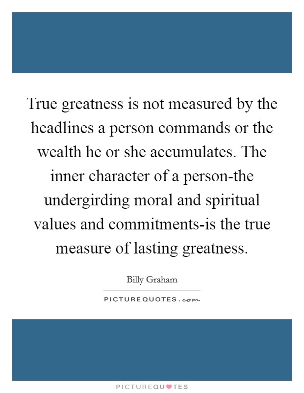 True greatness is not measured by the headlines a person commands or the wealth he or she accumulates. The inner character of a person-the undergirding moral and spiritual values and commitments-is the true measure of lasting greatness Picture Quote #1