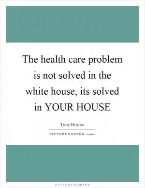 The health care problem is not solved in the white house, its solved in YOUR HOUSE Picture Quote #1