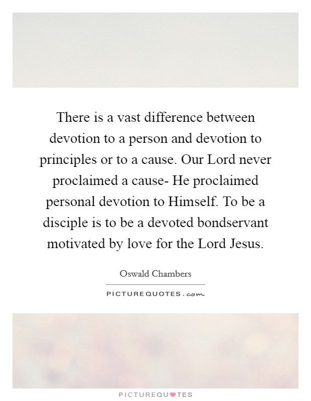 There is a vast difference between devotion to a person and devotion to principles or to a cause. Our Lord never proclaimed a cause- He proclaimed personal devotion to Himself. To be a disciple is to be a devoted bondservant motivated by love for the Lord Jesus Picture Quote #1