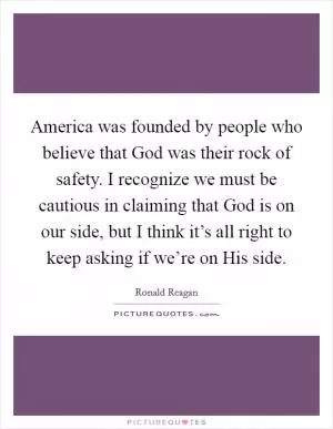 America was founded by people who believe that God was their rock of safety. I recognize we must be cautious in claiming that God is on our side, but I think it’s all right to keep asking if we’re on His side Picture Quote #1