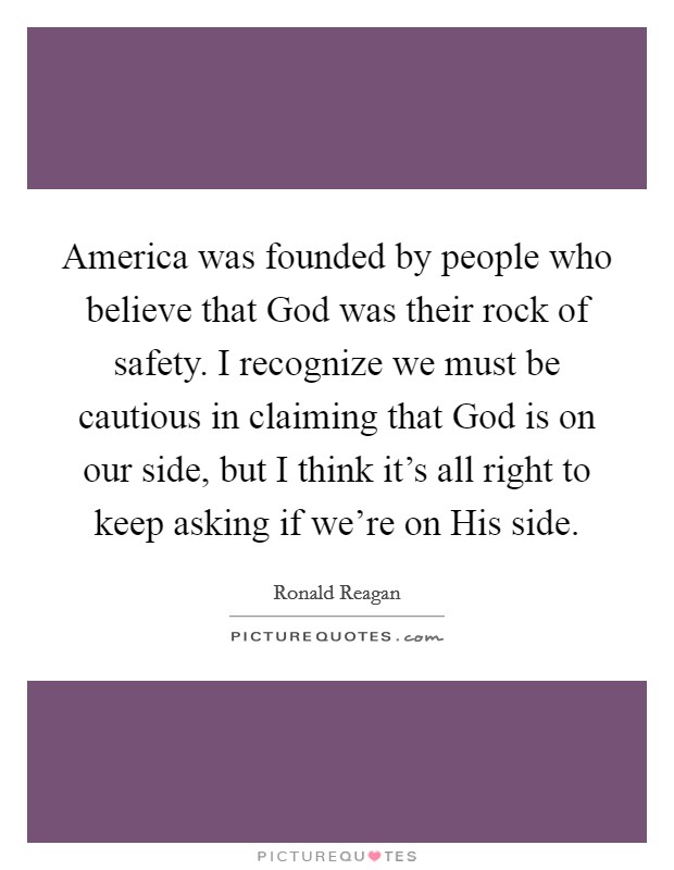America was founded by people who believe that God was their rock of safety. I recognize we must be cautious in claiming that God is on our side, but I think it's all right to keep asking if we're on His side Picture Quote #1
