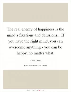 The real enemy of happiness is the mind’s fixations and delusions... If you have the right mind, you can overcome anything - you can be happy, no matter what Picture Quote #1