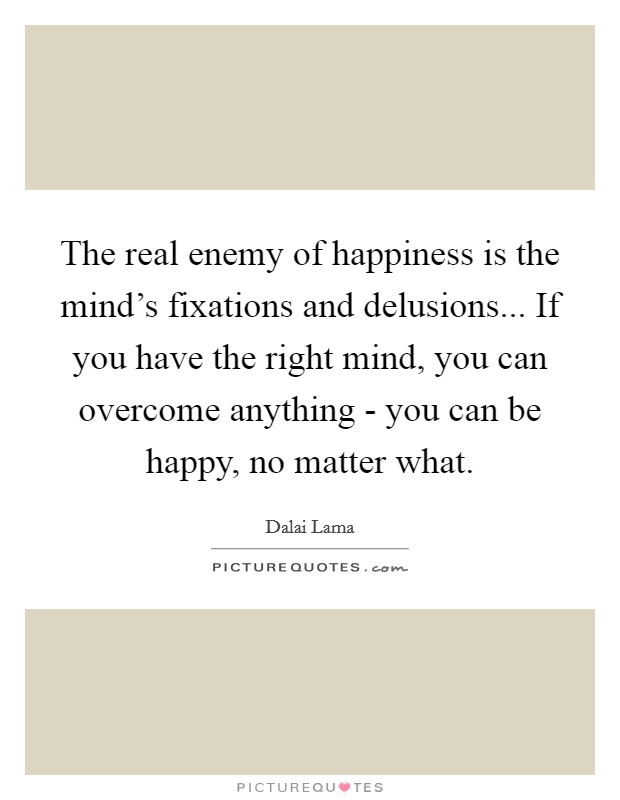 The real enemy of happiness is the mind's fixations and delusions... If you have the right mind, you can overcome anything - you can be happy, no matter what Picture Quote #1