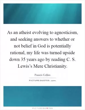 As an atheist evolving to agnosticism, and seeking answers to whether or not belief in God is potentially rational, my life was turned upside down 35 years ago by reading C. S. Lewis’s Mere Christianity Picture Quote #1