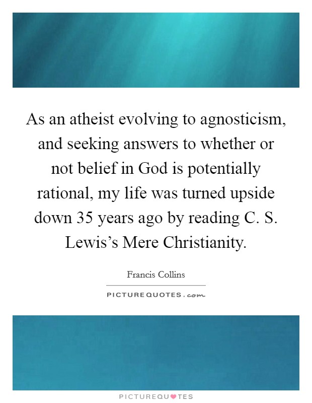 As an atheist evolving to agnosticism, and seeking answers to whether or not belief in God is potentially rational, my life was turned upside down 35 years ago by reading C. S. Lewis's Mere Christianity Picture Quote #1
