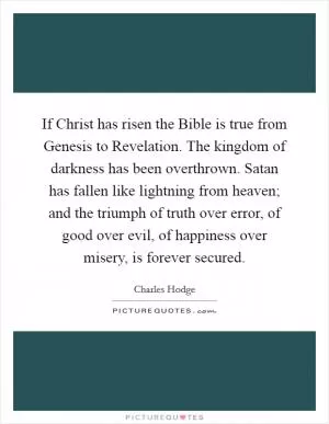 If Christ has risen the Bible is true from Genesis to Revelation. The kingdom of darkness has been overthrown. Satan has fallen like lightning from heaven; and the triumph of truth over error, of good over evil, of happiness over misery, is forever secured Picture Quote #1