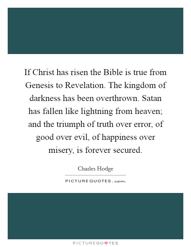 If Christ has risen the Bible is true from Genesis to Revelation. The kingdom of darkness has been overthrown. Satan has fallen like lightning from heaven; and the triumph of truth over error, of good over evil, of happiness over misery, is forever secured Picture Quote #1