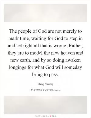 The people of God are not merely to mark time, waiting for God to step in and set right all that is wrong. Rather, they are to model the new heaven and new earth, and by so doing awaken longings for what God will someday bring to pass Picture Quote #1